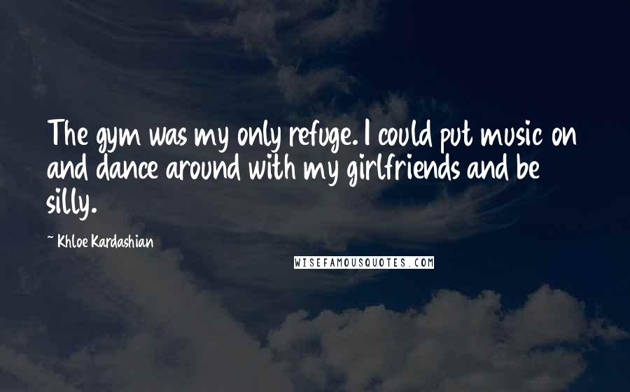 Khloe Kardashian Quotes: The gym was my only refuge. I could put music on and dance around with my girlfriends and be silly.