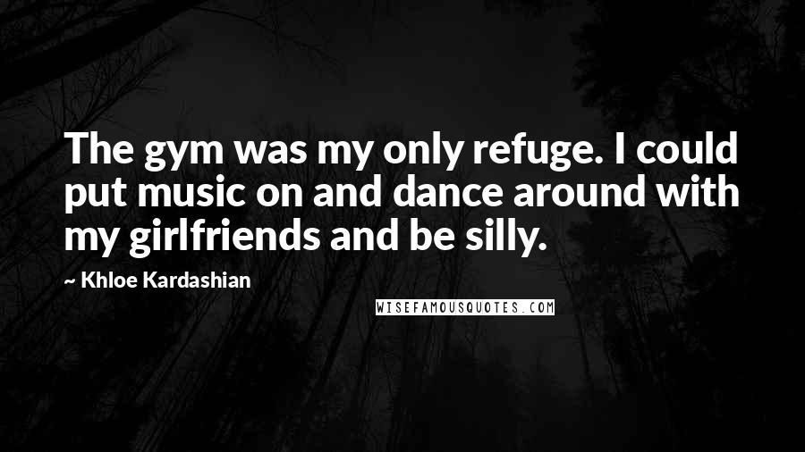 Khloe Kardashian Quotes: The gym was my only refuge. I could put music on and dance around with my girlfriends and be silly.