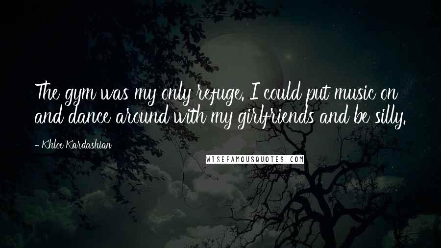 Khloe Kardashian Quotes: The gym was my only refuge. I could put music on and dance around with my girlfriends and be silly.