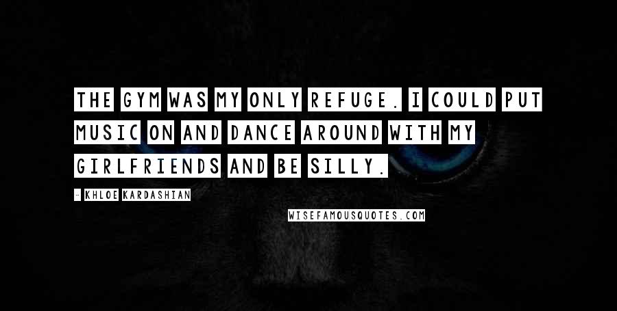 Khloe Kardashian Quotes: The gym was my only refuge. I could put music on and dance around with my girlfriends and be silly.