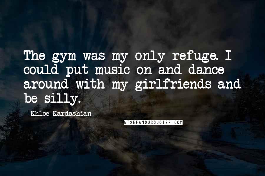 Khloe Kardashian Quotes: The gym was my only refuge. I could put music on and dance around with my girlfriends and be silly.