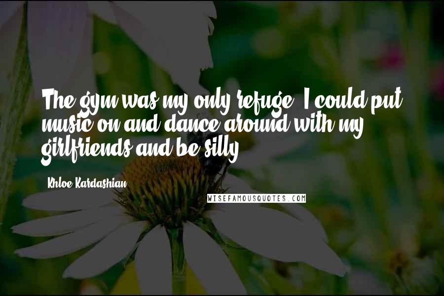 Khloe Kardashian Quotes: The gym was my only refuge. I could put music on and dance around with my girlfriends and be silly.