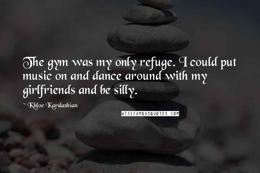 Khloe Kardashian Quotes: The gym was my only refuge. I could put music on and dance around with my girlfriends and be silly.