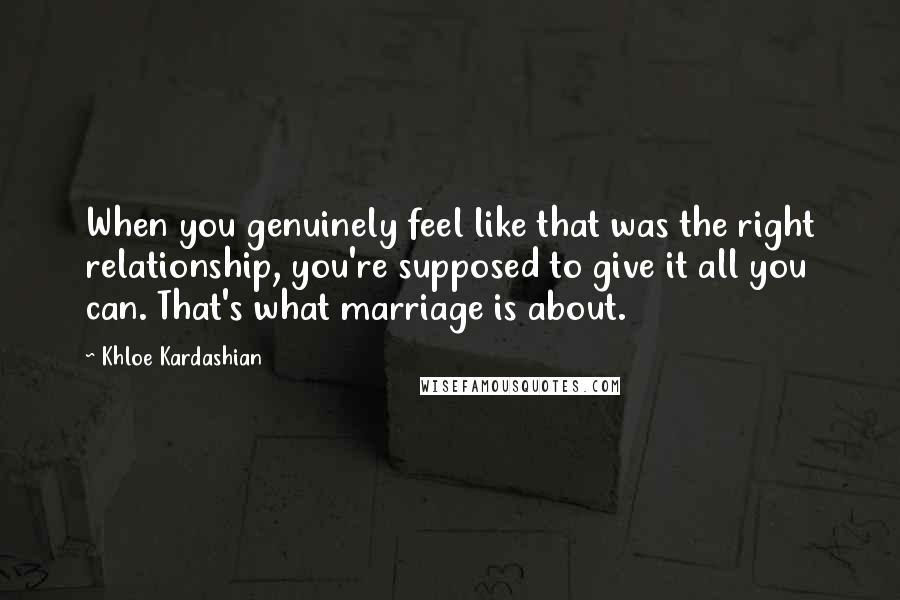 Khloe Kardashian Quotes: When you genuinely feel like that was the right relationship, you're supposed to give it all you can. That's what marriage is about.