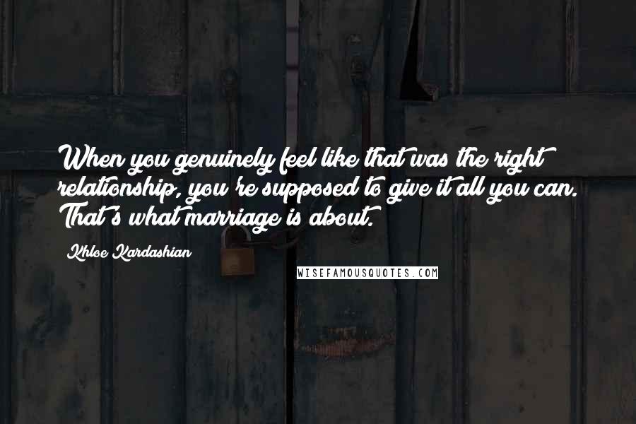 Khloe Kardashian Quotes: When you genuinely feel like that was the right relationship, you're supposed to give it all you can. That's what marriage is about.