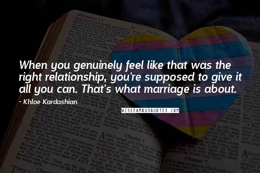 Khloe Kardashian Quotes: When you genuinely feel like that was the right relationship, you're supposed to give it all you can. That's what marriage is about.