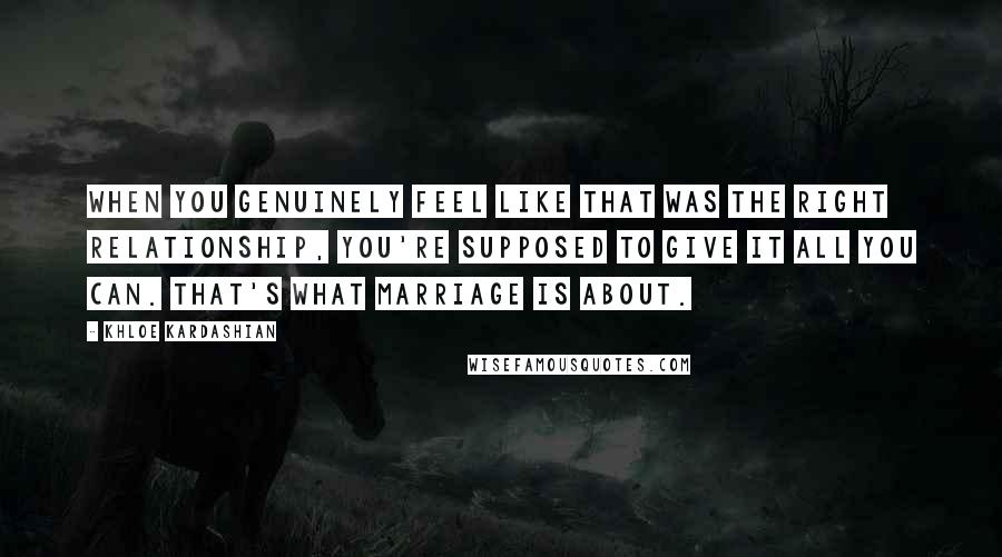 Khloe Kardashian Quotes: When you genuinely feel like that was the right relationship, you're supposed to give it all you can. That's what marriage is about.