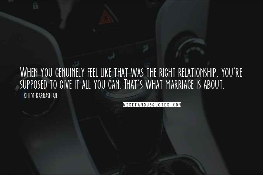 Khloe Kardashian Quotes: When you genuinely feel like that was the right relationship, you're supposed to give it all you can. That's what marriage is about.