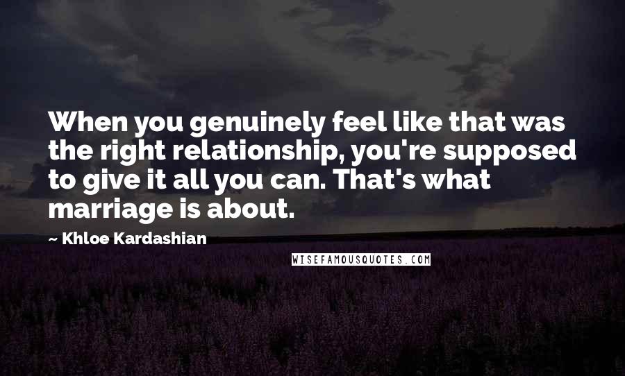 Khloe Kardashian Quotes: When you genuinely feel like that was the right relationship, you're supposed to give it all you can. That's what marriage is about.