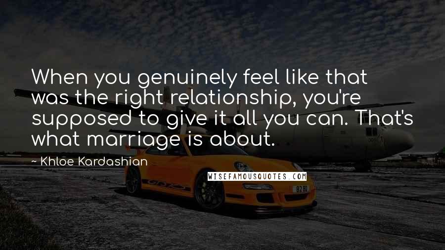 Khloe Kardashian Quotes: When you genuinely feel like that was the right relationship, you're supposed to give it all you can. That's what marriage is about.