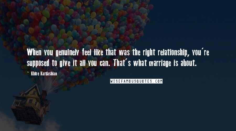 Khloe Kardashian Quotes: When you genuinely feel like that was the right relationship, you're supposed to give it all you can. That's what marriage is about.