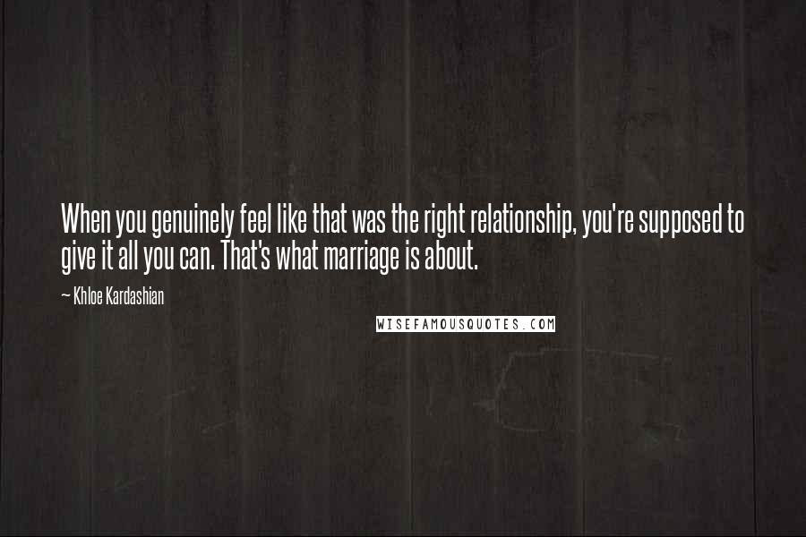 Khloe Kardashian Quotes: When you genuinely feel like that was the right relationship, you're supposed to give it all you can. That's what marriage is about.