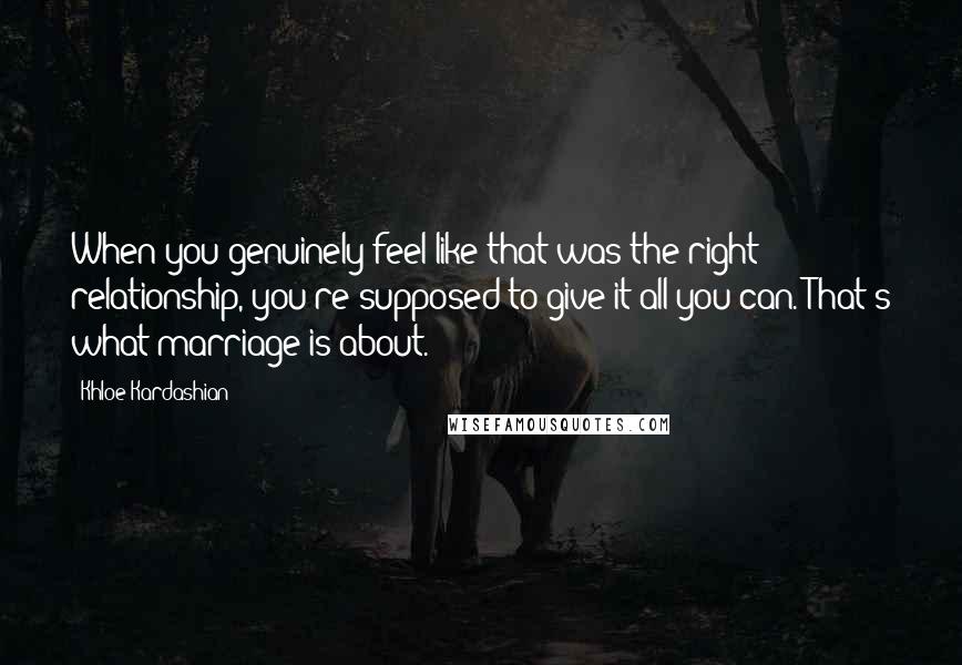 Khloe Kardashian Quotes: When you genuinely feel like that was the right relationship, you're supposed to give it all you can. That's what marriage is about.