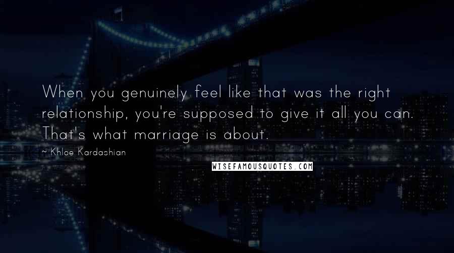 Khloe Kardashian Quotes: When you genuinely feel like that was the right relationship, you're supposed to give it all you can. That's what marriage is about.