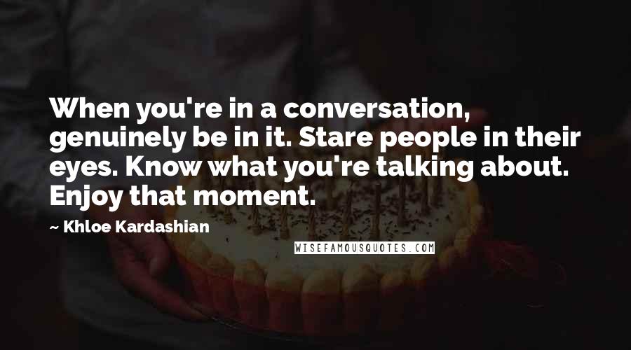 Khloe Kardashian Quotes: When you're in a conversation, genuinely be in it. Stare people in their eyes. Know what you're talking about. Enjoy that moment.