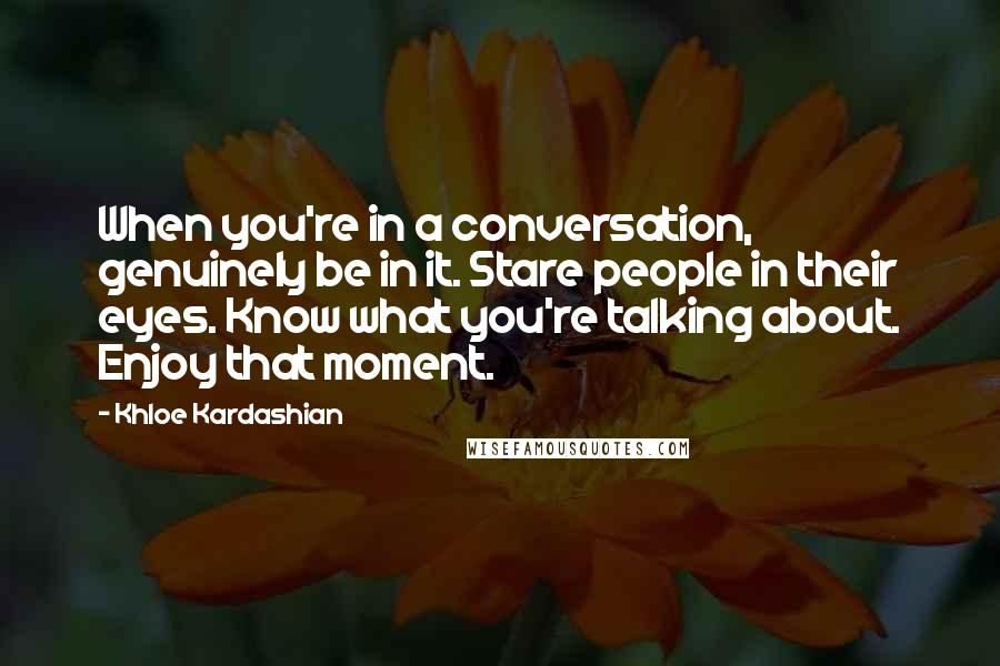 Khloe Kardashian Quotes: When you're in a conversation, genuinely be in it. Stare people in their eyes. Know what you're talking about. Enjoy that moment.