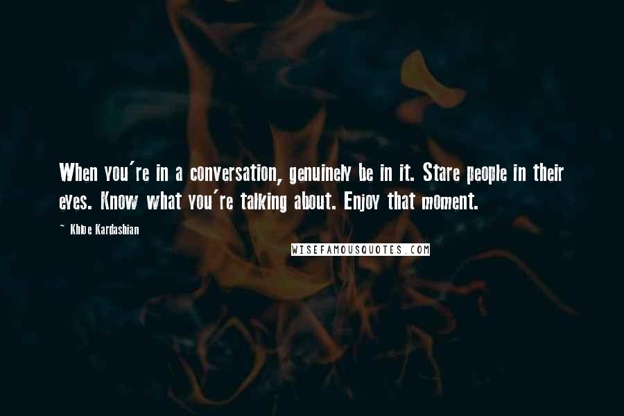 Khloe Kardashian Quotes: When you're in a conversation, genuinely be in it. Stare people in their eyes. Know what you're talking about. Enjoy that moment.