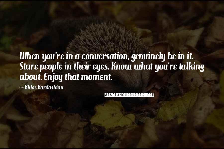 Khloe Kardashian Quotes: When you're in a conversation, genuinely be in it. Stare people in their eyes. Know what you're talking about. Enjoy that moment.