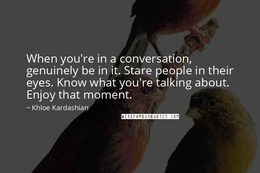 Khloe Kardashian Quotes: When you're in a conversation, genuinely be in it. Stare people in their eyes. Know what you're talking about. Enjoy that moment.