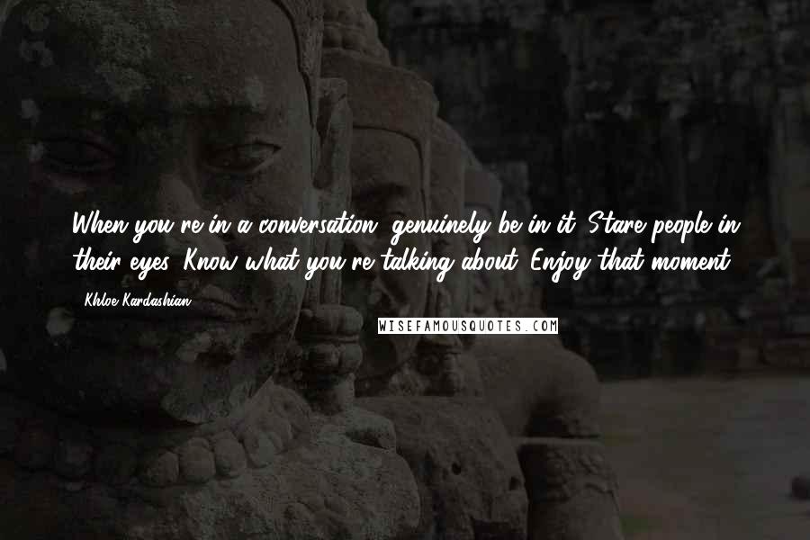 Khloe Kardashian Quotes: When you're in a conversation, genuinely be in it. Stare people in their eyes. Know what you're talking about. Enjoy that moment.