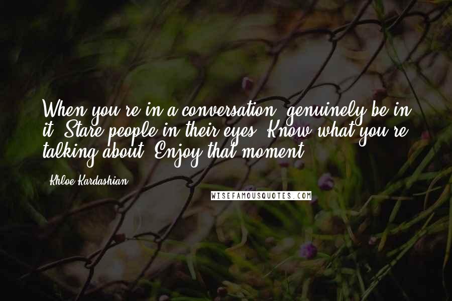 Khloe Kardashian Quotes: When you're in a conversation, genuinely be in it. Stare people in their eyes. Know what you're talking about. Enjoy that moment.