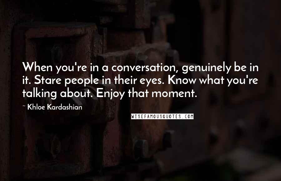 Khloe Kardashian Quotes: When you're in a conversation, genuinely be in it. Stare people in their eyes. Know what you're talking about. Enjoy that moment.