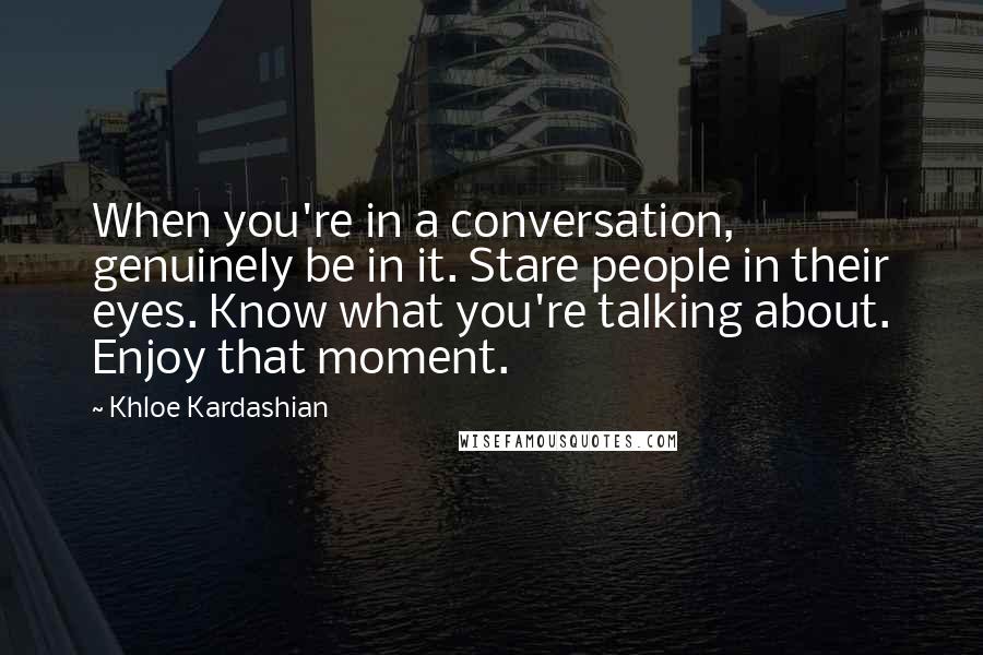 Khloe Kardashian Quotes: When you're in a conversation, genuinely be in it. Stare people in their eyes. Know what you're talking about. Enjoy that moment.