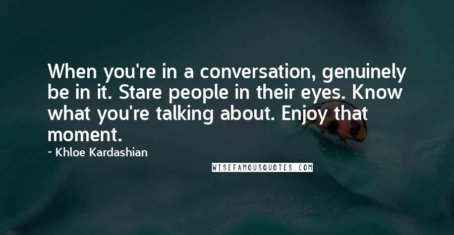 Khloe Kardashian Quotes: When you're in a conversation, genuinely be in it. Stare people in their eyes. Know what you're talking about. Enjoy that moment.