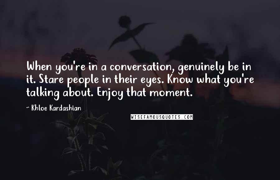 Khloe Kardashian Quotes: When you're in a conversation, genuinely be in it. Stare people in their eyes. Know what you're talking about. Enjoy that moment.