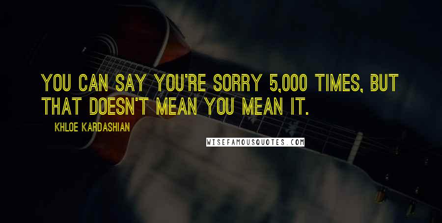 Khloe Kardashian Quotes: You can say you're sorry 5,000 times, but that doesn't mean you mean it.