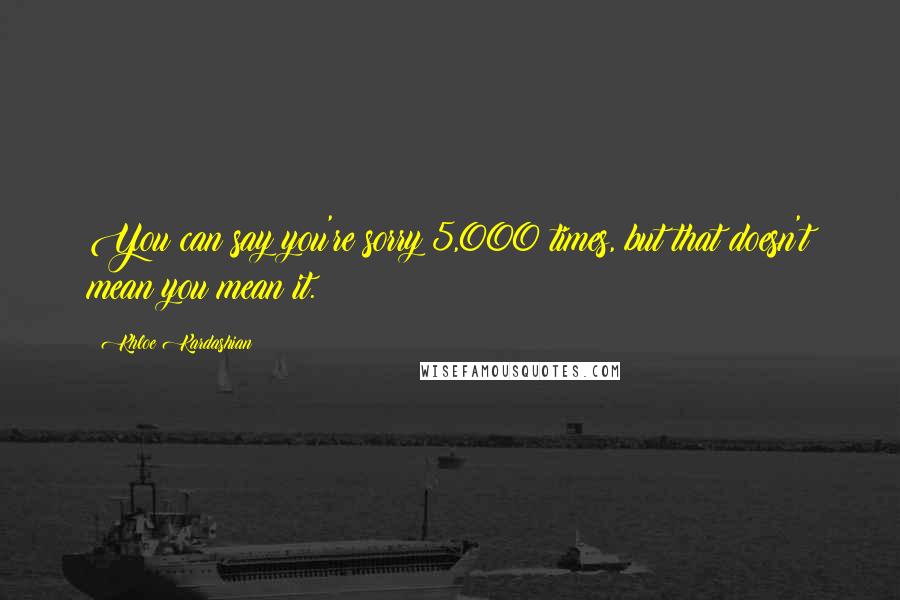 Khloe Kardashian Quotes: You can say you're sorry 5,000 times, but that doesn't mean you mean it.