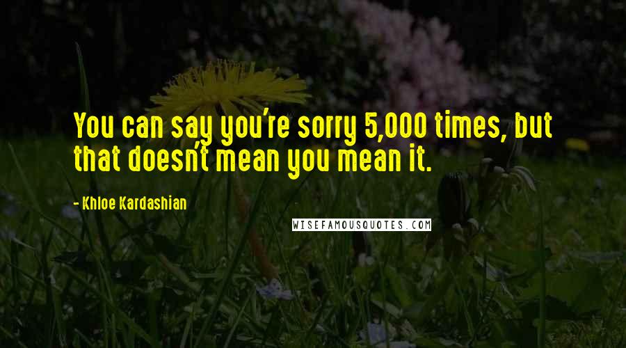 Khloe Kardashian Quotes: You can say you're sorry 5,000 times, but that doesn't mean you mean it.