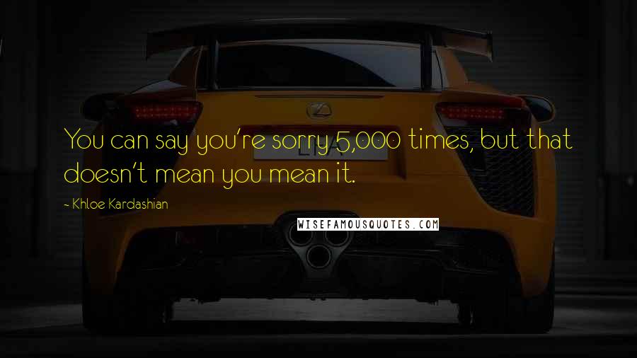 Khloe Kardashian Quotes: You can say you're sorry 5,000 times, but that doesn't mean you mean it.