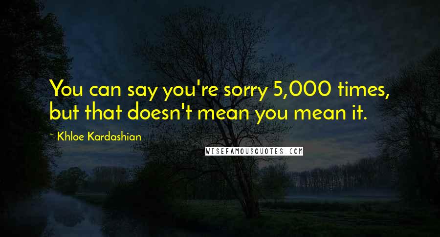 Khloe Kardashian Quotes: You can say you're sorry 5,000 times, but that doesn't mean you mean it.