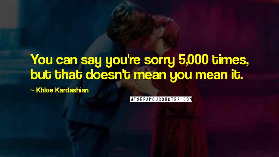 Khloe Kardashian Quotes: You can say you're sorry 5,000 times, but that doesn't mean you mean it.