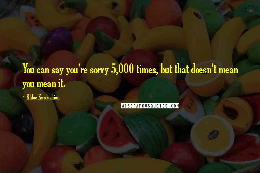 Khloe Kardashian Quotes: You can say you're sorry 5,000 times, but that doesn't mean you mean it.