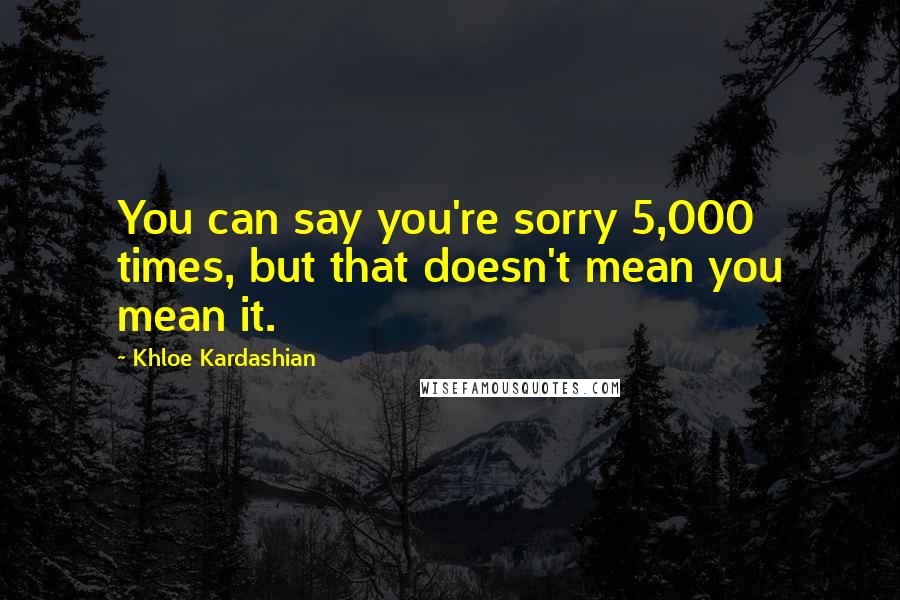 Khloe Kardashian Quotes: You can say you're sorry 5,000 times, but that doesn't mean you mean it.