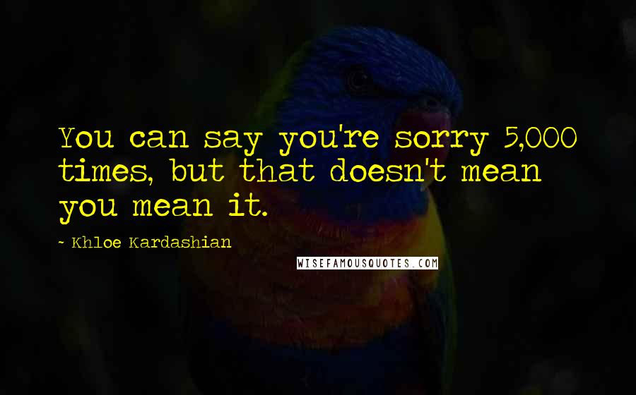 Khloe Kardashian Quotes: You can say you're sorry 5,000 times, but that doesn't mean you mean it.