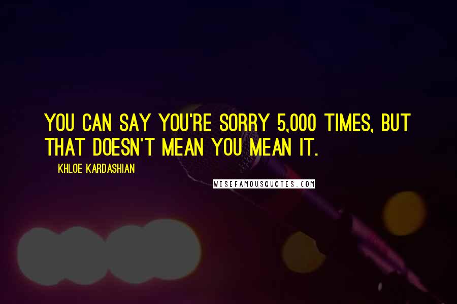 Khloe Kardashian Quotes: You can say you're sorry 5,000 times, but that doesn't mean you mean it.
