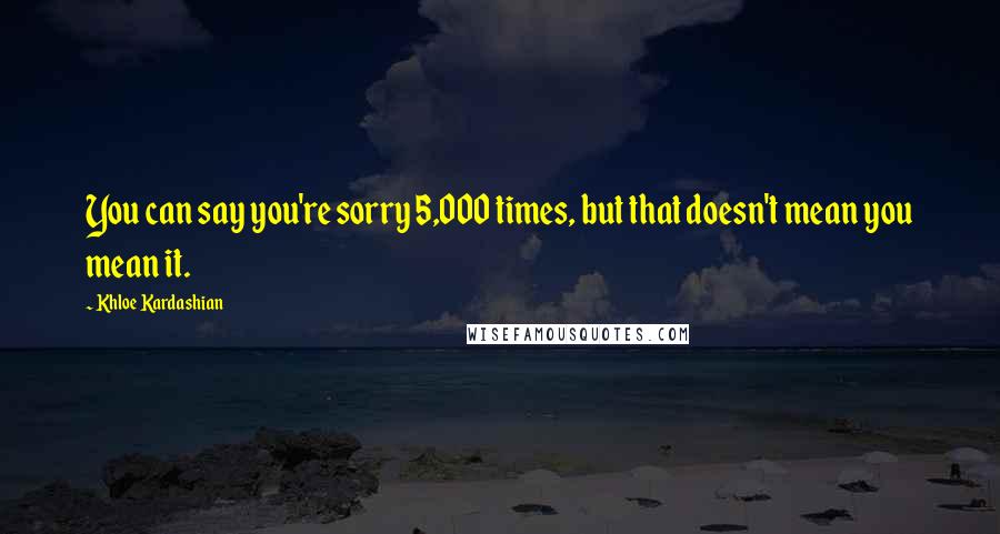 Khloe Kardashian Quotes: You can say you're sorry 5,000 times, but that doesn't mean you mean it.