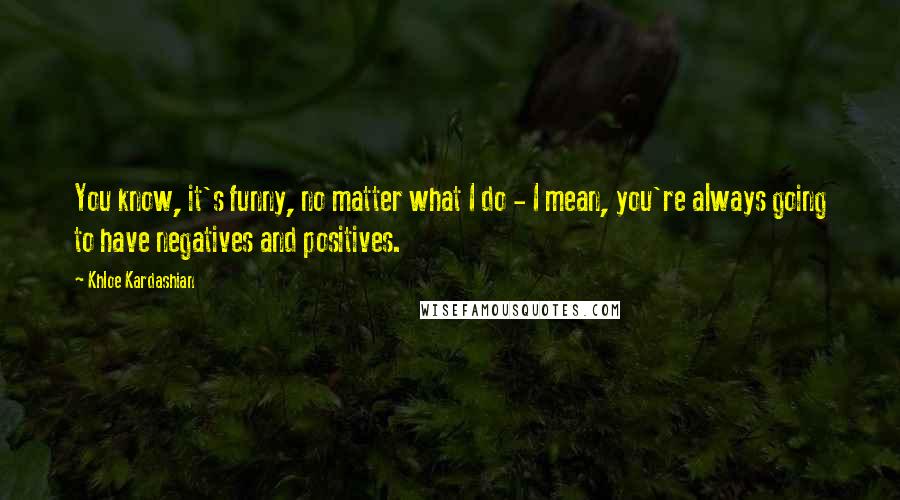 Khloe Kardashian Quotes: You know, it's funny, no matter what I do - I mean, you're always going to have negatives and positives.