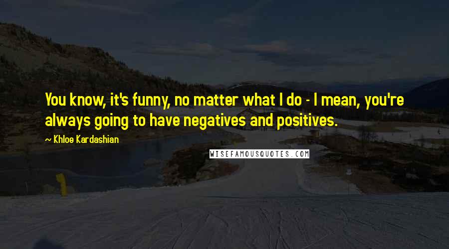 Khloe Kardashian Quotes: You know, it's funny, no matter what I do - I mean, you're always going to have negatives and positives.