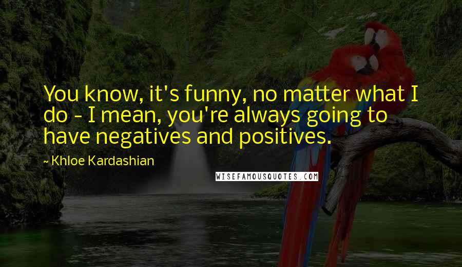 Khloe Kardashian Quotes: You know, it's funny, no matter what I do - I mean, you're always going to have negatives and positives.