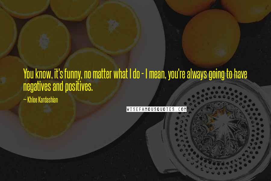 Khloe Kardashian Quotes: You know, it's funny, no matter what I do - I mean, you're always going to have negatives and positives.