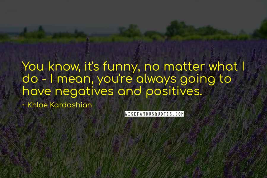 Khloe Kardashian Quotes: You know, it's funny, no matter what I do - I mean, you're always going to have negatives and positives.