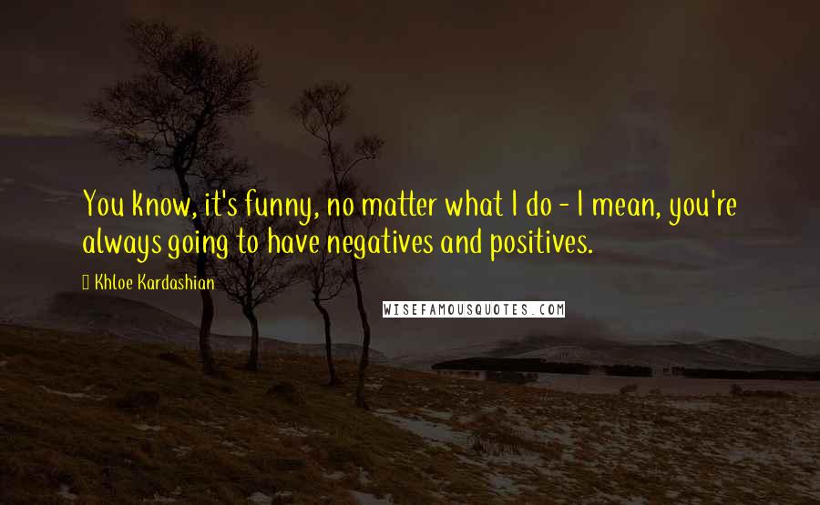 Khloe Kardashian Quotes: You know, it's funny, no matter what I do - I mean, you're always going to have negatives and positives.