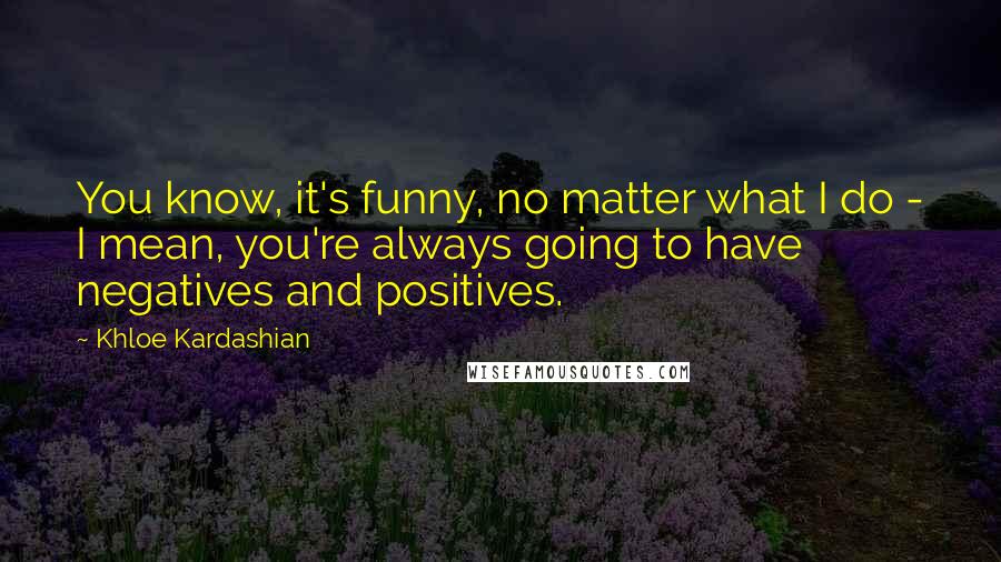 Khloe Kardashian Quotes: You know, it's funny, no matter what I do - I mean, you're always going to have negatives and positives.