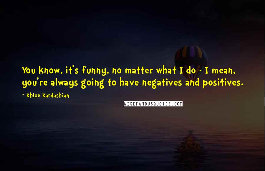 Khloe Kardashian Quotes: You know, it's funny, no matter what I do - I mean, you're always going to have negatives and positives.