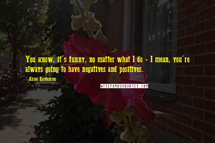 Khloe Kardashian Quotes: You know, it's funny, no matter what I do - I mean, you're always going to have negatives and positives.