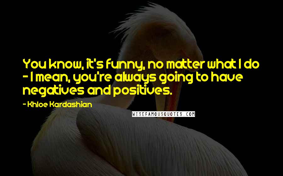 Khloe Kardashian Quotes: You know, it's funny, no matter what I do - I mean, you're always going to have negatives and positives.